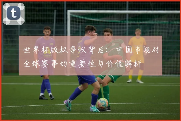 世界杯版权争议背后：中国市场对全球赛事的重要性与价值解析