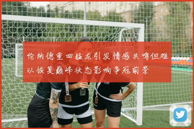 伦纳德重回猛龙引发情感共鸣但难以恢复巅峰状态影响争冠前景