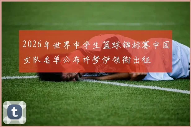 2026年世界中学生篮球锦标赛中国女队名单公布许梦伊领衔出征
