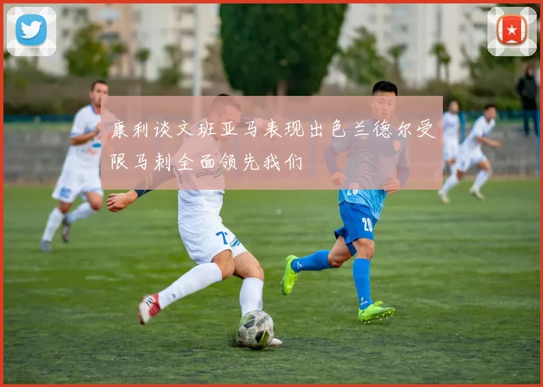 康利谈文班亚马表现出色兰德尔受限马刺全面领先我们