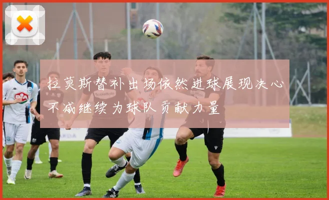 拉莫斯替补出场依然进球展现决心不减继续为球队贡献力量