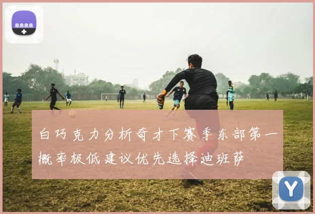 白巧克力分析奇才下赛季东部第一概率极低建议优先选择迪班萨