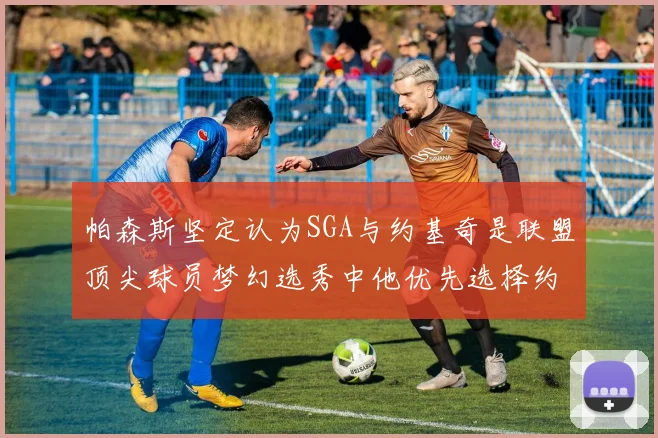 帕森斯坚定认为SGA与约基奇是联盟顶尖球员梦幻选秀中他优先选择约基奇