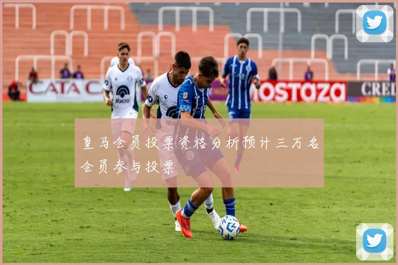 皇马会员投票资格分析预计三万名会员参与投票
