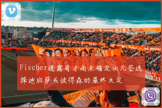 Fischer透露奇才尚未确定状元签选择迪班萨或彼得森的最终决定