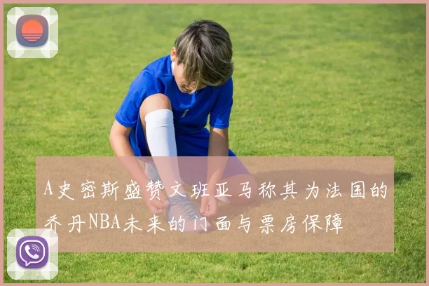 A史密斯盛赞文班亚马称其为法国的乔丹NBA未来的门面与票房保障