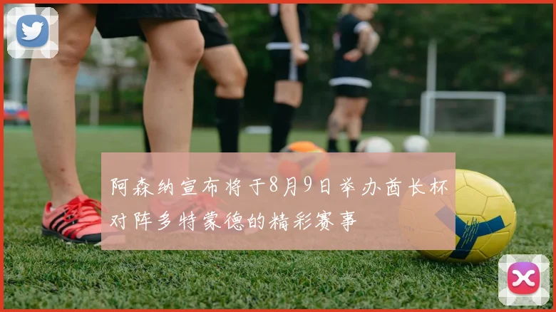 阿森纳宣布将于8月9日举办酋长杯对阵多特蒙德的精彩赛事