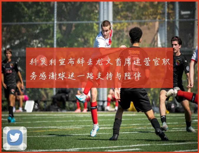 科莫利宣布辞去尤文首席运营官职务感谢球迷一路支持与陪伴