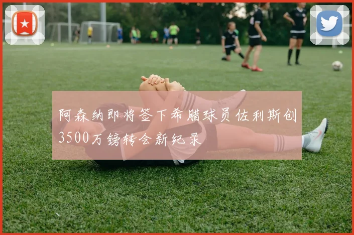 阿森纳即将签下希腊球员佐利斯创3500万镑转会新纪录